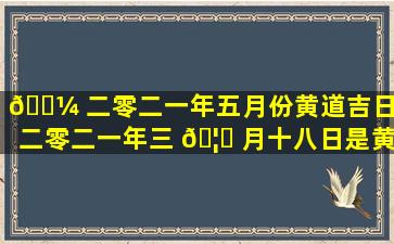 🐼 二零二一年五月份黄道吉日（二零二一年三 🦅 月十八日是黄道吉日吗）